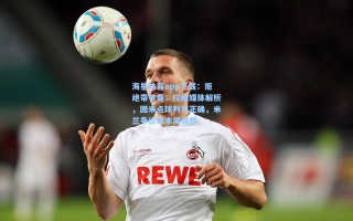 海星体育app下载：拒绝带节奏！权威媒体解析，国米点球判罚正确，米兰争议球本属误判