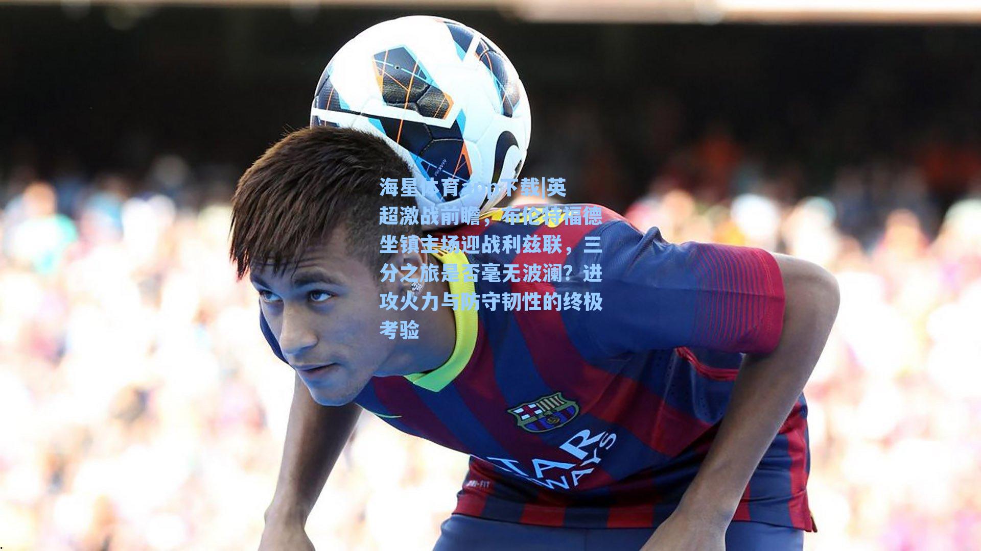 海星体育app下载|英超激战前瞻，布伦特福德坐镇主场迎战利兹联，三分之旅是否毫无波澜？进攻火力与防守韧性的终极考验-第1张图片-海星体育-全球体育赛事直播与实时比分平台