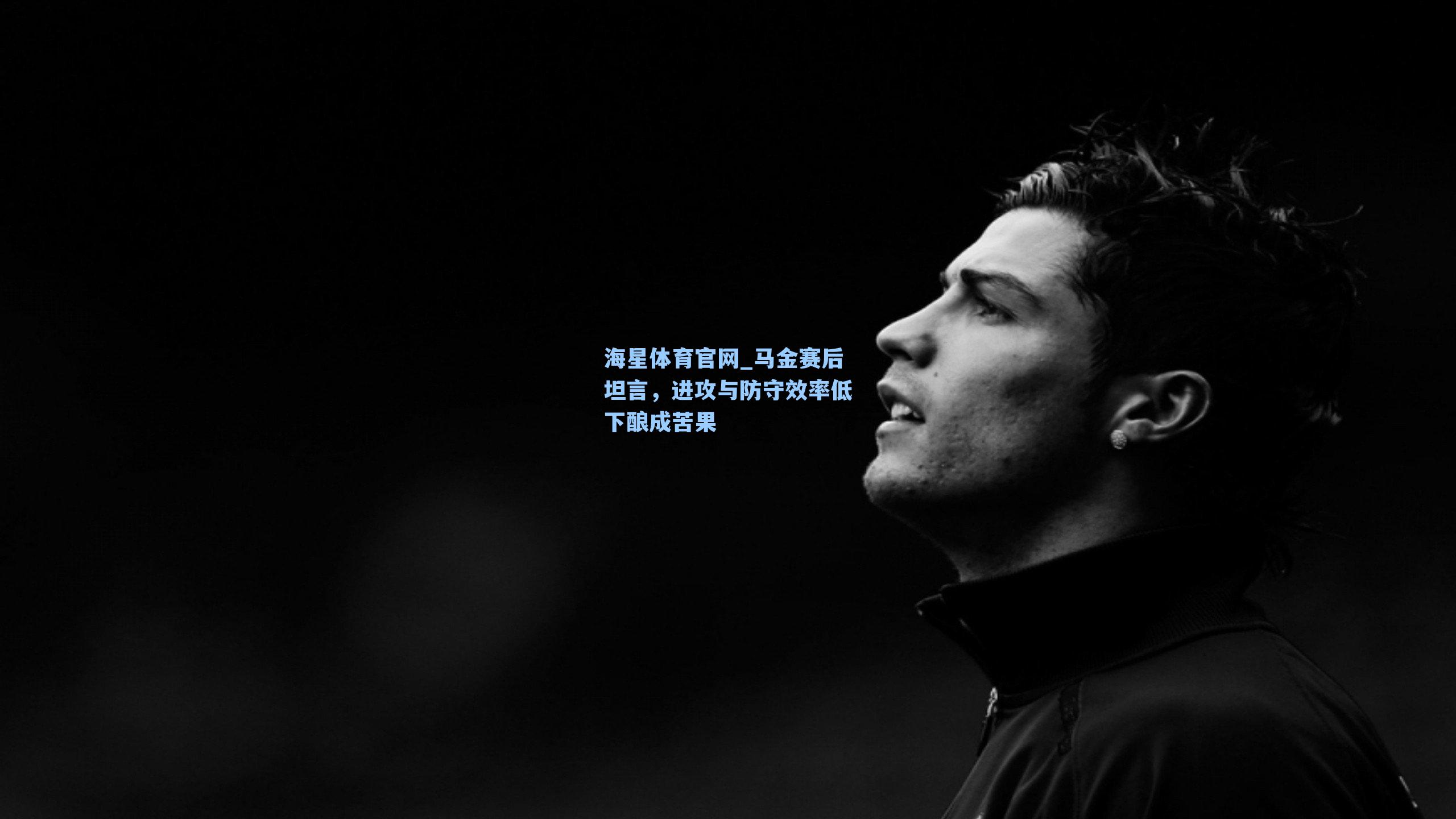 海星体育官网_马金赛后坦言，进攻与防守效率低下酿成苦果-第3张图片-海星体育-全球体育赛事直播与实时比分平台