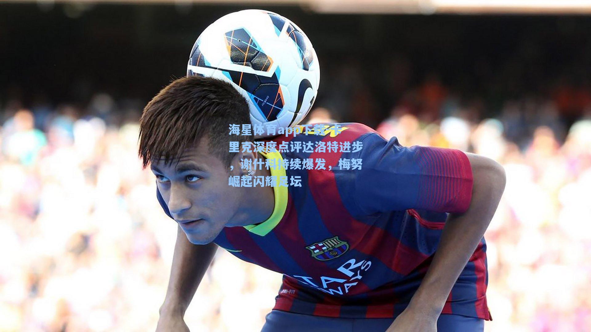 海星体育app下载-卡里克深度点评达洛特进步，谢什科持续爆发，梅努崛起闪耀足坛-第2张图片-海星体育-全球体育赛事直播与实时比分平台